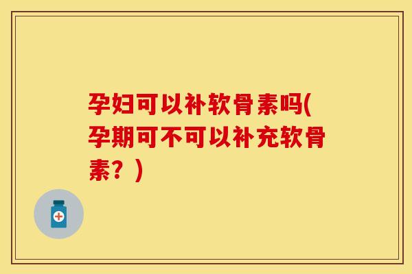孕妇可以补软骨素吗(孕期可不可以补充软骨素？)