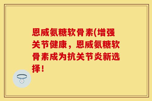 恩威氨糖软骨素(增强关节健康，恩威氨糖软骨素成为抗关节炎新选择！