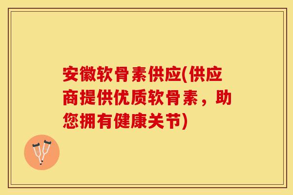 安徽软骨素供应(供应商提供优质软骨素，助您拥有健康关节)