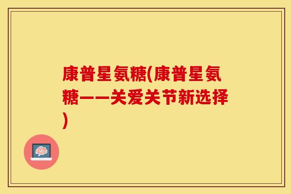 康普星氨糖(康普星氨糖——关爱关节新选择) 康普星氨糖(康普星氨糖——关爱关节新选择)