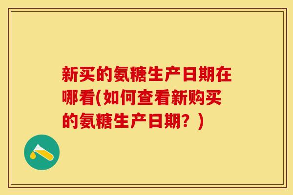 新买的氨糖生产日期在哪看(如何查看新购买的氨糖生产日期?) 新买的氨糖生产日期在哪看(如何查看新购买的氨糖生产日期?)