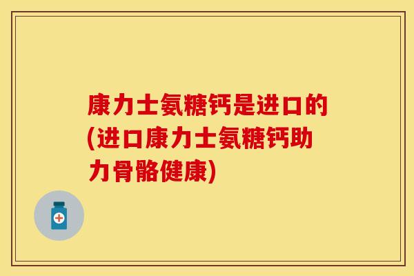 康力士氨糖钙是进口的(进口康力士氨糖钙助力骨骼健康)