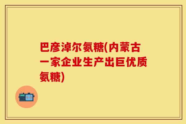 巴彦淖尔氨糖(内蒙古一家企业生产出巨优质氨糖)