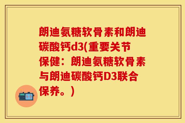 朗迪氨糖软骨素和朗迪碳酸钙d3(重要关节保健:朗迪氨糖软骨素与朗迪碳酸钙D3联合保养。) 朗迪氨糖软骨素和朗迪碳酸钙d3(重要关节保健:朗迪氨糖软骨素与朗迪碳酸钙D3联合保养。)
