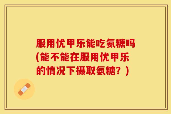 服用优甲乐能吃氨糖吗(能不能在服用优甲乐的情况下摄取氨糖?) 服用优甲乐能吃氨糖吗(能不能在服用优甲乐的情况下摄取氨糖?)