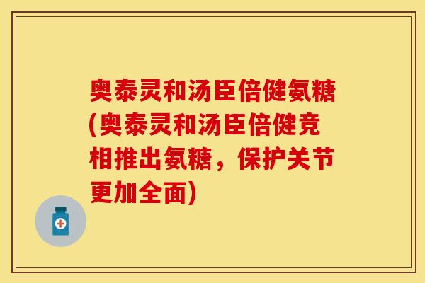 奥泰灵和汤臣倍健氨糖(奥泰灵和汤臣倍健竞相推出氨糖，保护关节更加全面)