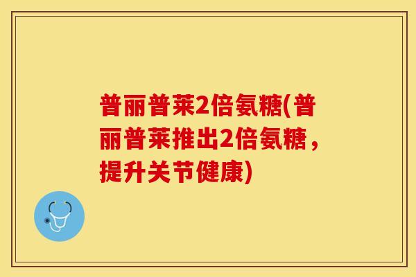 普丽普莱2倍氨糖(普丽普莱推出2倍氨糖，提升关节健康)