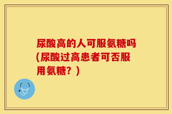 尿酸高的人可服氨糖吗(尿酸过高患者可否服用氨糖？)