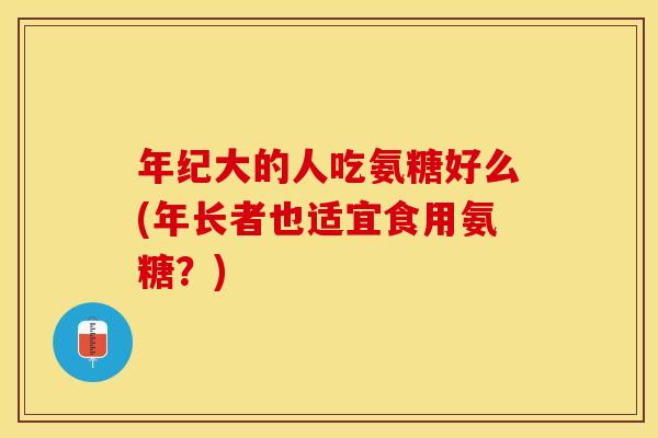 年纪大的人吃氨糖好么(年长者也适宜食用氨糖?) 年纪大的人吃氨糖好么(年长者也适宜食用氨糖?)