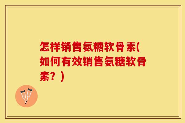 怎样销售氨糖软骨素(如何有效销售氨糖软骨素?) 怎样销售氨糖软骨素(如何有效销售氨糖软骨素?)