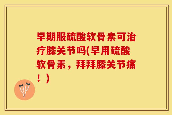 早期服硫酸软骨素可治疗膝关节吗(早用硫酸软骨素，拜拜膝关节痛！)