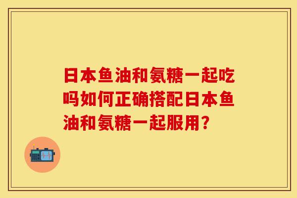 日本鱼油和氨糖一起吃吗如何正确搭配日本鱼油和氨糖一起服用？