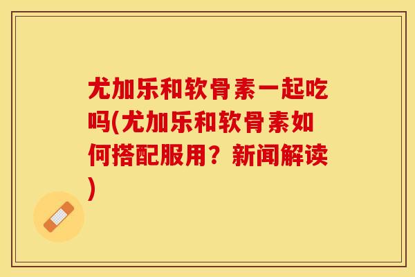 尤加乐和软骨素一起吃吗(尤加乐和软骨素如何搭配服用？新闻解读)
