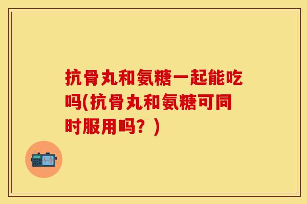 抗骨丸和氨糖一起能吃吗(抗骨丸和氨糖可同时服用吗？)
