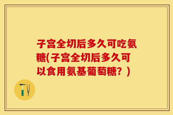 子宫全切后多久可吃氨糖(子宫全切后多久可以食用氨基葡萄糖？)