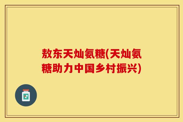 敖东天灿氨糖(天灿氨糖助力中国乡村振兴)
