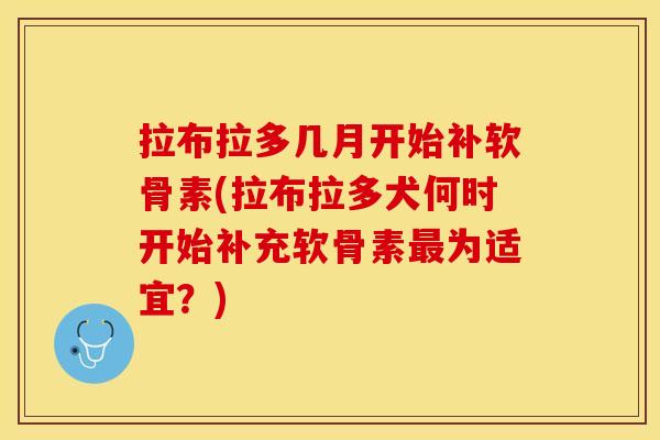 拉布拉多几月开始补软骨素(拉布拉多犬何时开始补充软骨素最为适宜？)