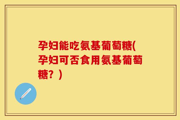 孕妇能吃氨基葡萄糖(孕妇可否食用氨基葡萄糖？)