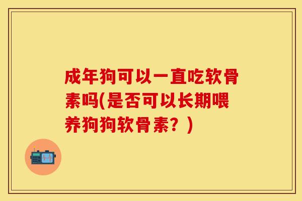 成年狗可以一直吃软骨素吗(是否可以长期喂养狗狗软骨素？)