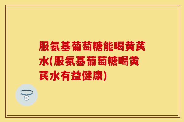 服氨基葡萄糖能喝黄芪水(服氨基葡萄糖喝黄芪水有益健康) 服氨基葡萄糖能喝黄芪水(服氨基葡萄糖喝黄芪水有益健康)