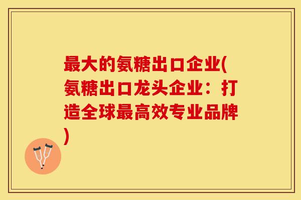 最大的氨糖出口企业(氨糖出口龙头企业：打造全球最高效专业品牌)