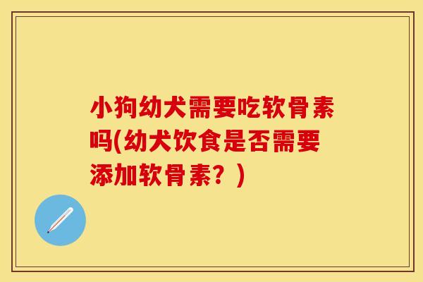 小狗幼犬需要吃软骨素吗(幼犬饮食是否需要添加软骨素？)