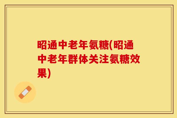 昭通中老年氨糖(昭通中老年群体关注氨糖效果)