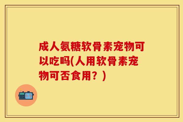 成人氨糖软骨素宠物可以吃吗(人用软骨素宠物可否食用？)