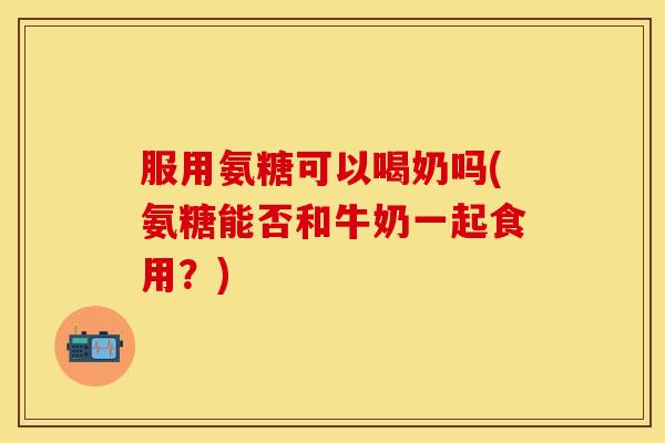 服用氨糖可以喝奶吗(氨糖能否和牛奶一起食用？)