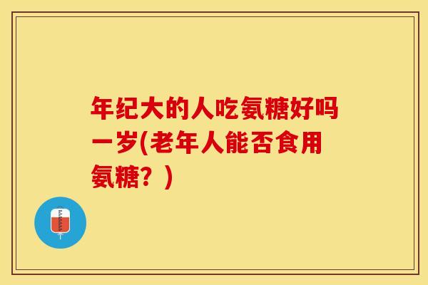 年纪大的人吃氨糖好吗一岁(老年人能否食用氨糖?) 年纪大的人吃氨糖好吗一岁(老年人能否食用氨糖?)