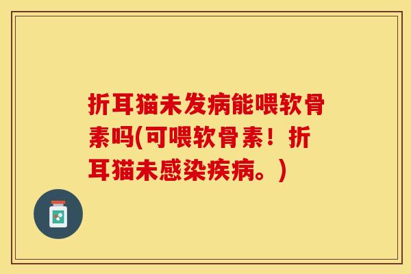 折耳猫未发病能喂软骨素吗(可喂软骨素！折耳猫未感染疾病。)