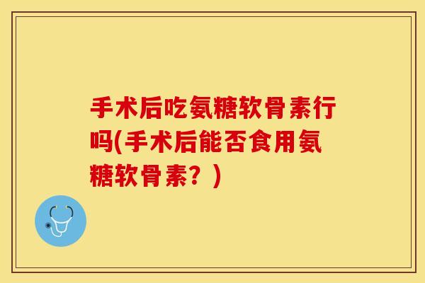 手术后吃氨糖软骨素行吗(手术后能否食用氨糖软骨素？)