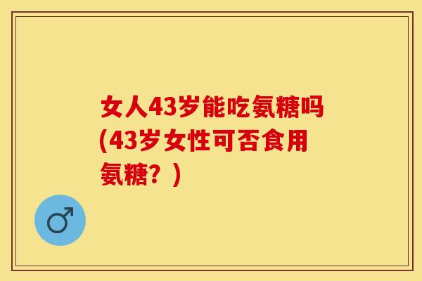 女人43岁能吃氨糖吗(43岁女性可否食用氨糖？)