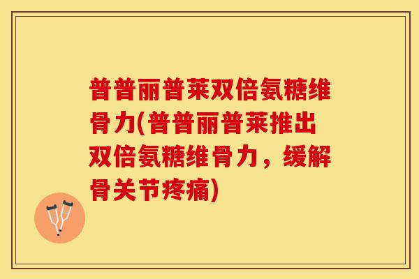 普普丽普莱双倍氨糖维骨力(普普丽普莱推出双倍氨糖维骨力，缓解骨关节疼痛)