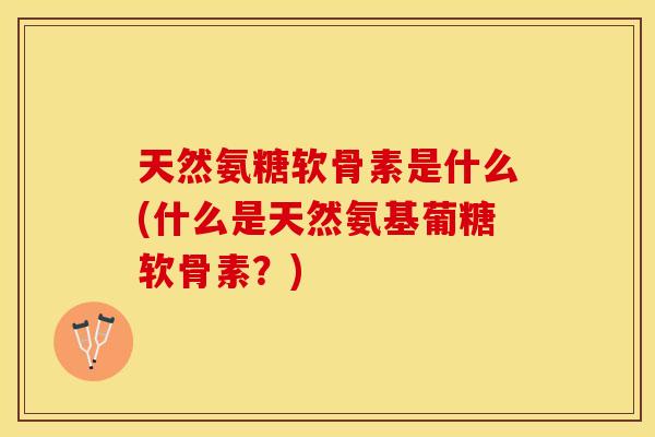 天然氨糖软骨素是什么(什么是天然氨基葡糖软骨素？)