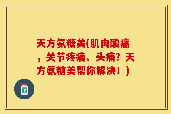 天方氨糖美(肌肉酸痛，关节疼痛、头痛？天方氨糖美帮你解决！)
