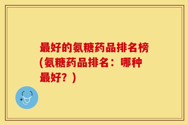 好的氨糖药品排名榜(氨糖药品排名:哪种好?) 好的氨糖药品排名榜(氨糖药品排名:哪种好?)
