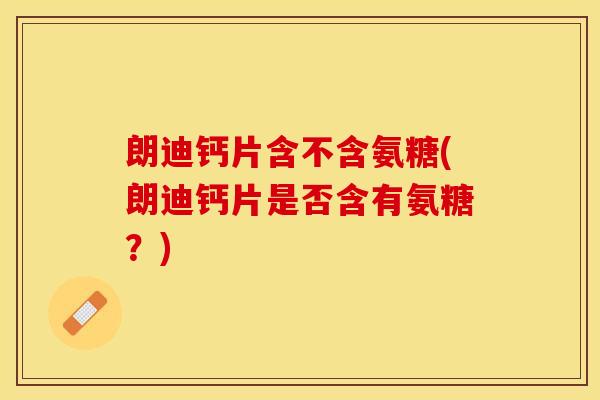 朗迪钙片含不含氨糖(朗迪钙片是否含有氨糖？)