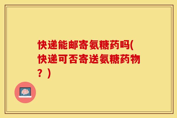 快递能邮寄氨糖药吗(快递可否寄送氨糖药物？)