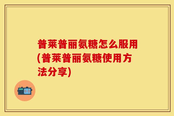 普莱普丽氨糖怎么服用(普莱普丽氨糖使用方法分享)
