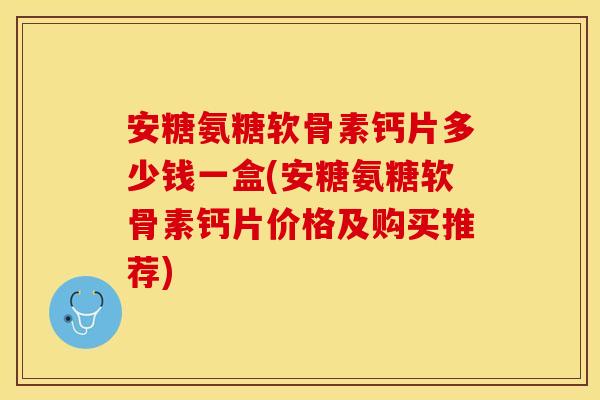 安糖氨糖软骨素钙片多少钱一盒(安糖氨糖软骨素钙片价格及购买推荐) 安糖氨糖软骨素钙片多少钱一盒(安糖氨糖软骨素钙片价格及购买推荐)