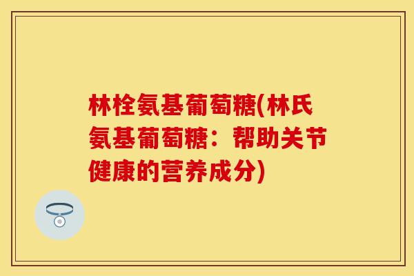 林栓氨基葡萄糖(林氏氨基葡萄糖：帮助关节健康的营养成分)