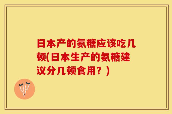 日本产的氨糖应该吃几顿(日本生产的氨糖建议分几顿食用？)