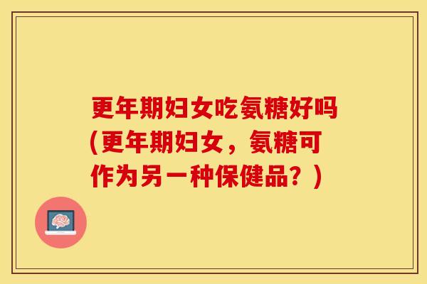 更年期妇女吃氨糖好吗(更年期妇女，氨糖可作为另一种保健品？)
