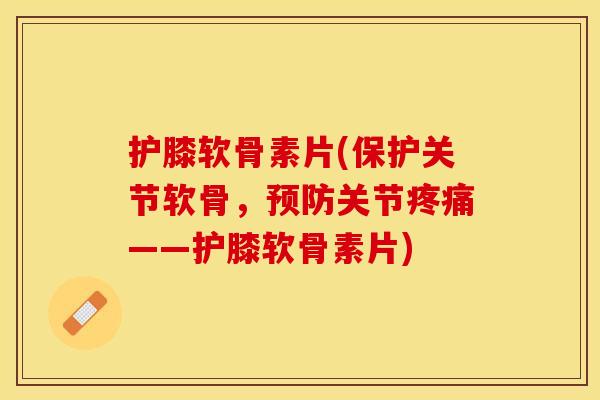 护膝软骨素片(保护关节软骨，预防关节疼痛——护膝软骨素片)