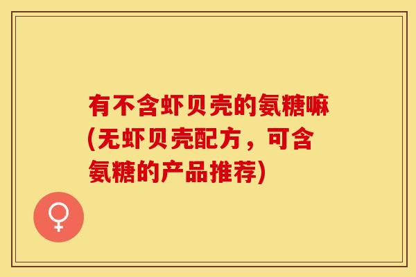 有不含虾贝壳的氨糖嘛(无虾贝壳配方，可含氨糖的产品推荐)