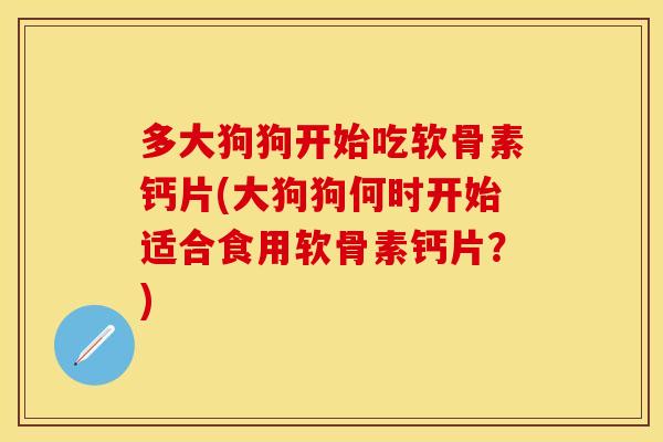 多大狗狗开始吃软骨素钙片(大狗狗何时开始适合食用软骨素钙片?) 多大狗狗开始吃软骨素钙片(大狗狗何时开始适合食用软骨素钙片?)