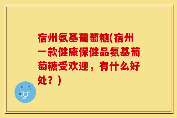 宿州氨基葡萄糖(宿州一款健康保健品氨基葡萄糖受欢迎，有什么好处？)