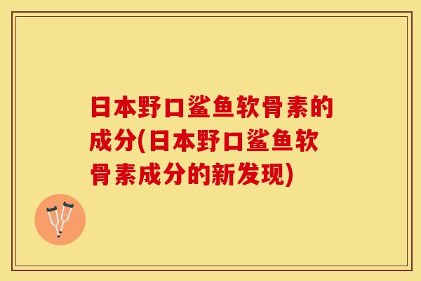 日本野口鲨鱼软骨素的成分(日本野口鲨鱼软骨素成分的新发现)
