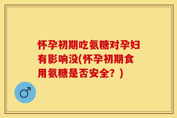 怀孕初期吃氨糖对孕妇有影响没(怀孕初期食用氨糖是否安全？)